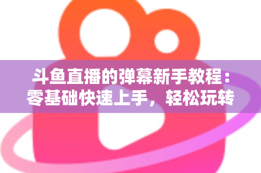 斗鱼直播的弹幕新手教程：零基础快速上手，轻松玩转直播间互动体验