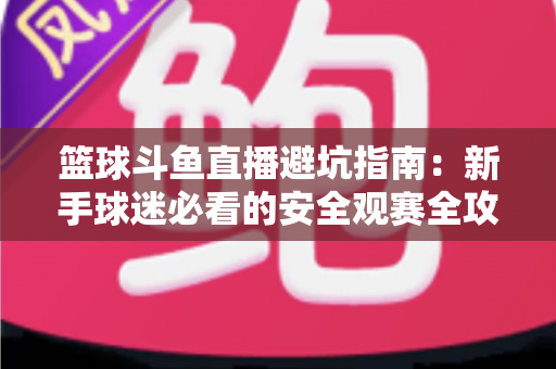 篮球斗鱼直播避坑指南：新手球迷必看的安全观赛全攻略，教你识破假直播间、防住消费陷阱、享受高清流畅NBA与CBA赛事