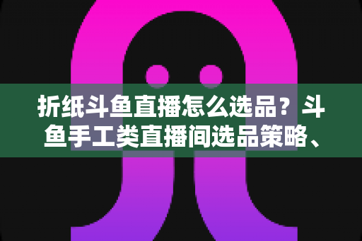折纸斗鱼直播怎么选品？斗鱼手工类直播间选品策略、流程与避坑指南全解析