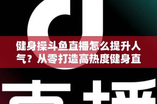 健身操斗鱼直播怎么提升人气?从零打造高热度健身直播间的实战秘籍 健身操斗鱼直播怎么提升人气?从零打造高热度健身直播间的实战秘籍