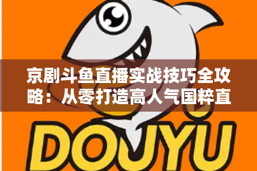 京剧斗鱼直播实战技巧全攻略：从零打造高人气国粹直播间的进阶指南