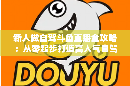 新人做自驾斗鱼直播全攻略：从零起步打造高人气自驾直播间的实用指南