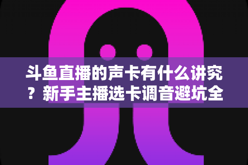 斗鱼直播的声卡有什么讲究？新手主播选卡调音避坑全攻略