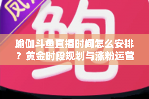 瑜伽斗鱼直播时间怎么安排？黄金时段规划与涨粉运营策略全解析