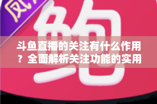斗鱼直播的关注有什么作用？全面解析关注功能的实用价值与涨粉逻辑
