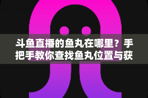 斗鱼直播的鱼丸在哪里?手把手教你查找鱼丸位置与获取使用全攻略 斗鱼直播的鱼丸在哪里?手把手教你查找鱼丸位置与获取使用全攻略