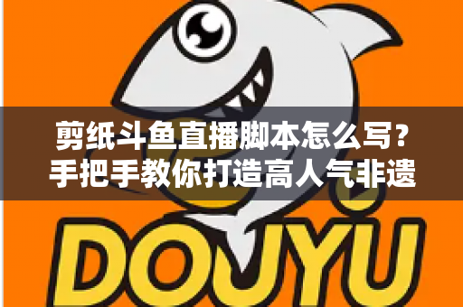 剪纸斗鱼直播脚本怎么写？手把手教你打造高人气非遗剪纸直播间的完整指南