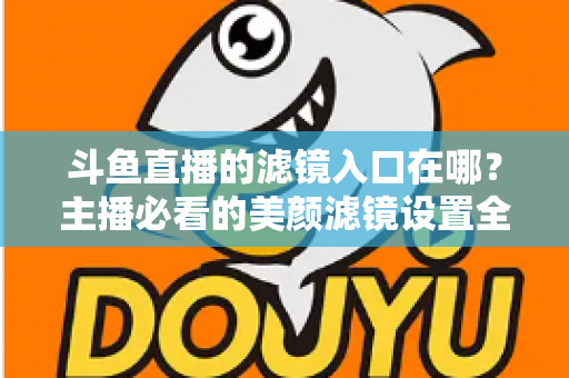 斗鱼直播的滤镜入口在哪？主播必看的美颜滤镜设置全攻略