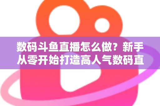 数码斗鱼直播怎么做？新手从零开始打造高人气数码直播间的全流程实战指南