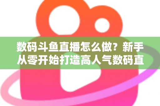 数码斗鱼直播怎么做？新手从零开始打造高人气数码直播间的全流程实战指南