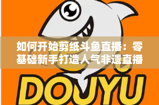 如何开始剪纸斗鱼直播:零基础新手打造人气非遗直播间的完整实战指南 如何开始剪纸斗鱼直播:零基础新手打造人气非遗直播间的完整实战指南