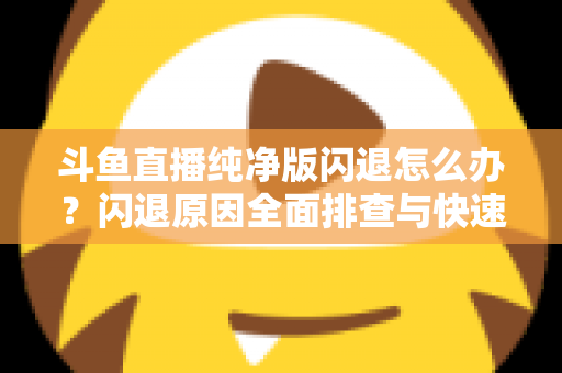 斗鱼直播纯净版闪退怎么办？闪退原因全面排查与快速修复实用指南