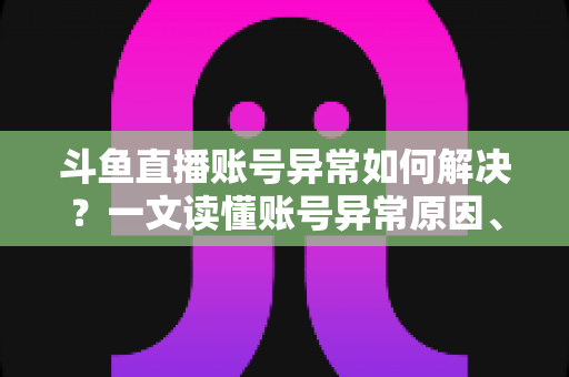 斗鱼直播账号异常如何解决？一文读懂账号异常原因、处理步骤与预防技巧全攻略