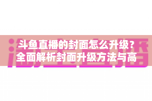斗鱼直播的封面怎么升级？全面解析封面升级方法与高点击率设计技巧