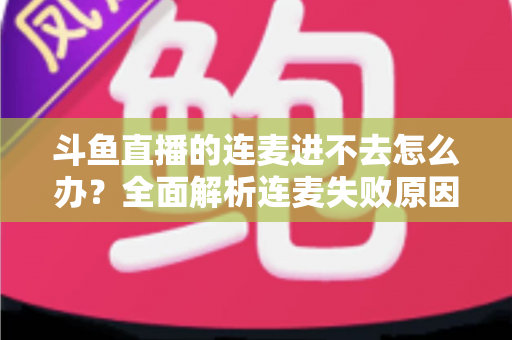 斗鱼直播的连麦进不去怎么办?全面解析连麦失败原因与实用解决方法大全 斗鱼直播的连麦进不去怎么办?全面解析连麦失败原因与实用解决方法大全