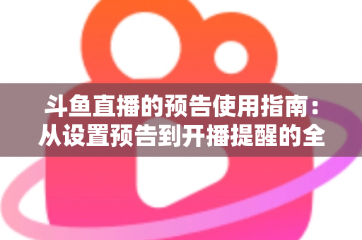 斗鱼直播的预告使用指南：从设置预告到开播提醒的全流程实操详解