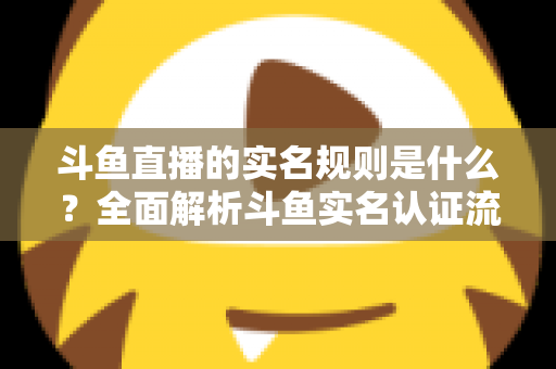 斗鱼直播的实名规则是什么？全面解析斗鱼实名认证流程、主播开播条件与未成年人保护机制