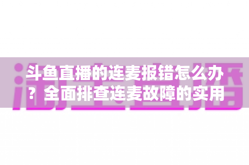 斗鱼直播的连麦报错怎么办？全面排查连麦故障的实用解决指南