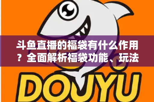 斗鱼直播的福袋有什么作用？全面解析福袋功能、玩法与互动价值全攻略