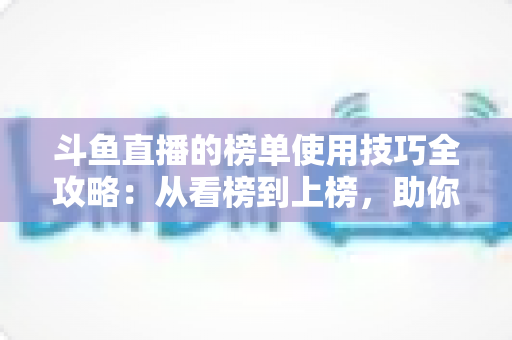 斗鱼直播的榜单使用技巧全攻略：从看榜到上榜，助你玩转直播间人气密码
