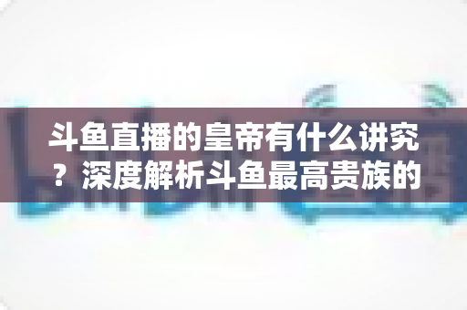 斗鱼直播的皇帝有什么讲究？深度解析斗鱼最高贵族的门槛、特权与圈内礼仪