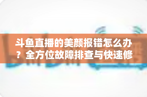 斗鱼直播的美颜报错怎么办？全方位故障排查与快速修复指南