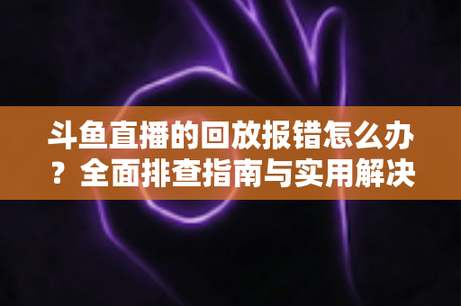 斗鱼直播的回放报错怎么办？全面排查指南与实用解决方案一次讲透