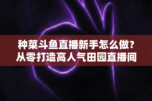 种菜斗鱼直播新手怎么做？从零打造高人气田园直播间的完整指南