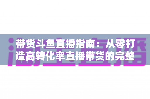 带货斗鱼直播指南：从零打造高转化率直播带货的完整攻略