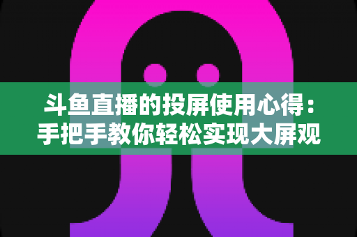 斗鱼直播的投屏使用心得：手把手教你轻松实现大屏观看的完整攻略