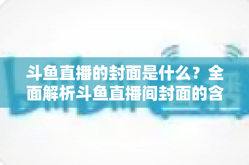 斗鱼直播的封面是什么？全面解析斗鱼直播间封面的含义、设置方法与优化技巧