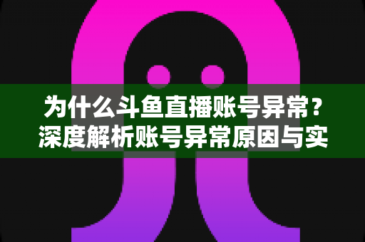 为什么斗鱼直播账号异常？深度解析账号异常原因与实用解决方法全指南
