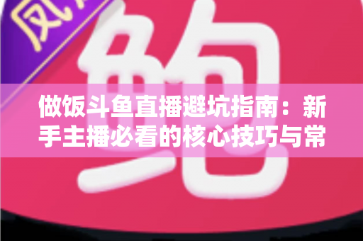 做饭斗鱼直播避坑指南：新手主播必看的核心技巧与常见误区解析