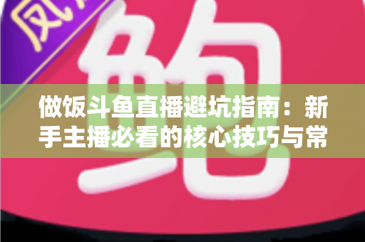 做饭斗鱼直播避坑指南：新手主播必看的核心技巧与常见误区解析