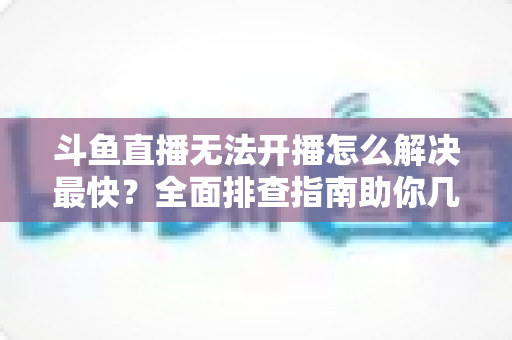 斗鱼直播无法开播怎么解决最快？全面排查指南助你几分钟内恢复直播