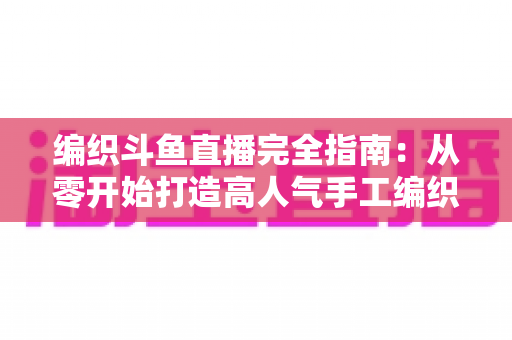 编织斗鱼直播完全指南:从零开始打造高人气手工编织直播间 编织斗鱼直播完全指南:从零开始打造高人气手工编织直播间