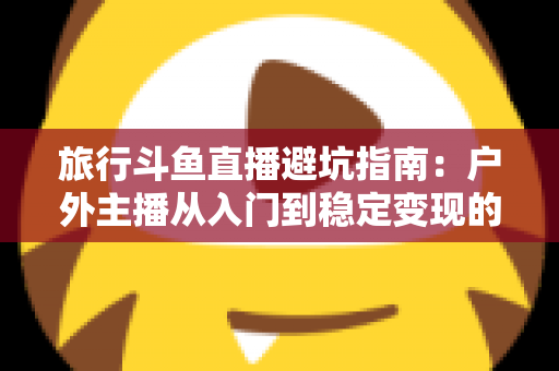 旅行斗鱼直播避坑指南：户外主播从入门到稳定变现的全流程避雷手册