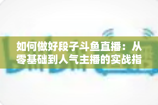 如何做好段子斗鱼直播:从零基础到人气主播的实战指南 如何做好段子斗鱼直播:从零基础到人气主播的实战指南