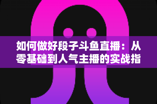 如何做好段子斗鱼直播：从零基础到人气主播的实战指南