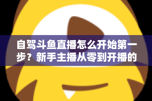 自驾斗鱼直播怎么开始第一步？新手主播从零到开播的完整实战指南