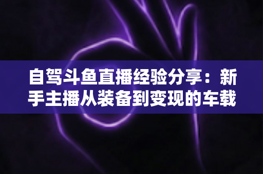 自驾斗鱼直播经验分享：新手主播从装备到变现的车载直播实战全攻略