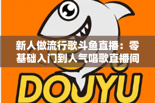 新人做流行歌斗鱼直播：零基础入门到人气唱歌直播间的完整实战指南