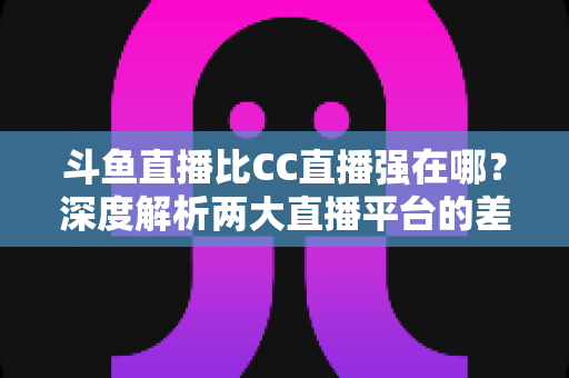 斗鱼直播比CC直播强在哪？深度解析两大直播平台的差异化优势与选择指南