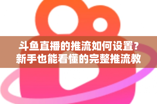 斗鱼直播的推流如何设置?新手也能看懂的完整推流教程与画质优化指南 斗鱼直播的推流如何设置?新手也能看懂的完整推流教程与画质优化指南