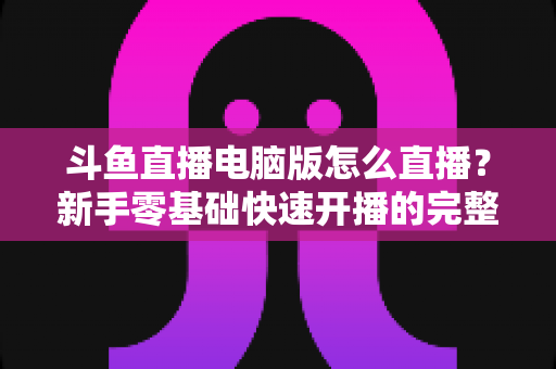 斗鱼直播电脑版怎么直播？新手零基础快速开播的完整教程指南