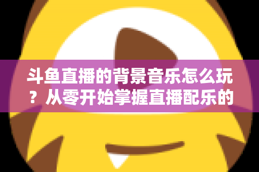 斗鱼直播的背景音乐怎么玩？从零开始掌握直播配乐的完整指南与实用技巧