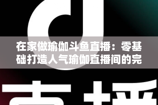 在家做瑜伽斗鱼直播:零基础打造人气瑜伽直播间的完整实战指南 在家做瑜伽斗鱼直播:零基础打造人气瑜伽直播间的完整实战指南