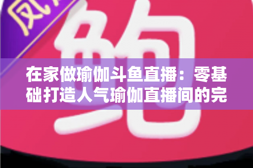 在家做瑜伽斗鱼直播:零基础打造人气瑜伽直播间的完整实战指南 在家做瑜伽斗鱼直播:零基础打造人气瑜伽直播间的完整实战指南