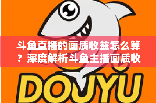 斗鱼直播的画质收益怎么算？深度解析斗鱼主播画质收益计算规则与提升收益的实用技巧