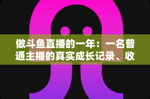 做斗鱼直播的一年：一名普通主播的真实成长记录、收入揭秘与避坑经验全分享